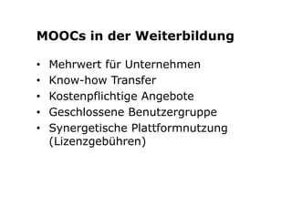 MOOCs in der Weiterbildung 
• Mehrwert für Unternehmen 
• Know-how Transfer 
• Kostenpflichtige Angebote 
• Geschlossene Benutzergruppe 
• Synergetische Plattformnutzung 
(Lizenzgebühren) 
 