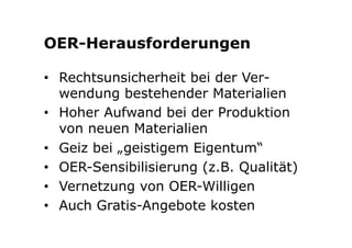 OER-Herausforderungen 
• Rechtsunsicherheit bei der Ver-wendung 
bestehender Materialien 
• Hoher Aufwand bei der Produktion 
von neuen Materialien 
• Geiz bei „geistigem Eigentum“ 
• OER-Sensibilisierung (z.B. Qualität) 
• Vernetzung von OER-Willigen 
• Auch Gratis-Angebote kosten 
 