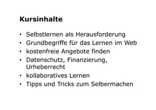 Kursinhalte 
• Selbstlernen als Herausforderung 
• Grundbegriffe für das Lernen im Web 
• kostenfreie Angebote finden 
• Datenschutz, Finanzierung, 
Urheberrecht 
• kollaboratives Lernen 
• Tipps und Tricks zum Selbermachen 
 