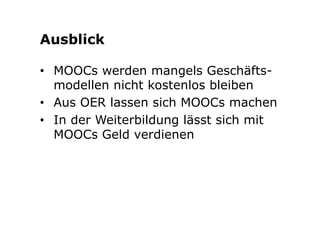 Ausblick 
• MOOCs werden mangels Geschäfts-modellen 
nicht kostenlos bleiben 
• Aus OER lassen sich MOOCs machen 
• In der Weiterbildung lässt sich mit 
MOOCs Geld verdienen 
 