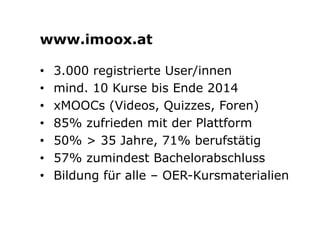 www.imoox.at 
• 3.000 registrierte User/innen 
• mind. 10 Kurse bis Ende 2014 
• xMOOCs (Videos, Quizzes, Foren) 
• 85% zufrieden mit der Plattform 
• 50% > 35 Jahre, 71% berufstätig 
• 57% zumindest Bachelorabschluss 
• Bildung für alle – OER-Kursmaterialien 
 