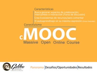 Características 
c 
Busca generar espacios de colaboración; 
intercambio e interacción (Foros de discusión) 
Crea Ecosistemas de recursos/para comentar 
El autoaprendizaje en su máxima expresión (Crear-Extender) 
Conectivismo 
Panorama Desafíos/Oportunidades Resultados 
 
