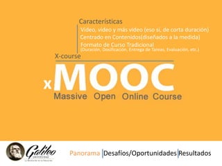 Características 
x 
Video, video y más video (eso sí, de corta duración) 
Centrado en Contenidos(diseñados a la medida) 
Formato de Curso Tradicional 
(Duración, Dosificación, Entrega de Tareas, Evaluación, etc.) 
X-course 
Panorama Desafíos/Oportunidades Resultados 
 