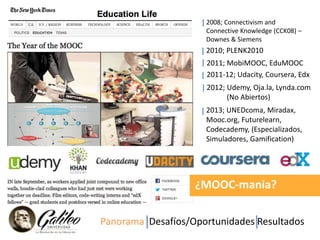 2008; Connectivism and 
Connective Knowledge (CCK08) – 
Downes & Siemens 
2010; PLENK2010 
2011; MobiMOOC, EduMOOC 
2011-12; Udacity, Coursera, Edx 
2012; Udemy, Oja.la, Lynda.com 
(No Abiertos) 
2013; UNEDcoma, Miradax, 
Mooc.org, Futurelearn, 
Codecademy, (Especializados, 
Simuladores, Gamification) 
¿MOOC-mania? 
Panorama Desafíos/Oportunidades Resultados 
 