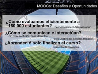 MOOCs: Desafíos y Oportunidades 
¿Cómo evaluamos eficientemente a 
160,000 estudiantes? 
Peer Assessment-Autoevaluación 
¿Cómo se comunican e interactúan? 
Sin crear confusión, caos, desorden….. 
Foros,Chat,Redes Sociales,Hangouts 
¿Aprenden ó solo finalizan el curso? 
Desarrollo de Proyectos 
 