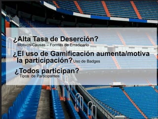 ¿Alta Tasa de Deserción? 
Motivos/Causas – Formas de Erradicarlo 
¿El uso de Gamificación aumenta/motiva 
la participación?Uso de Badges 
¿Todos participan? 
Tipos de Participantes 
 