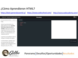 Para muestra un Botón! 
¿Cómo Aprendieron HTML? 
https://dash.generalassemb.ly/ https://www.codeschool.com/ http://www.codecademy.com/ 
Panorama Desafíos/Oportunidades Resultados 
 