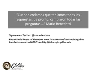 “Cuando creíamos que teníamos todas las 
respuestas, de pronto, cambiaron todas las 
preguntas….” Mario Benedetti 
Sígueme en Twitter: @amoraleschan 
Hazte Fan del Proyecto Telescopio: www.facebook.com/telescopiodegalileo 
Inscríbete a nuestros MOOC´s en http://telescopio.galileo.edu 
273 personas activas en el foro 
 