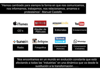 “Hemos cambiado para siempre la forma en que nos comunicamos, 
nos informamos, trabajamos, nos relacionamos, amamos o 
CD´s 
Alquiler de 
Películas 
Editoriales Entretenimiento 
Radio Fotográfica 
Comunicación 
(Noticias) 
Comunicación 
(Celulares) 
protestamos”. Manuel Castells 
Nos encontramos en un mundo en evolución constante que está 
afectando a todas las “industrias” en una dinámica que va desde la 
sustitución a la transformación…… 
 