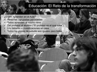 Educación: El Reto de la transformación 
¿Cómo Aprenden en el Aula? 
• Personas agrupadas por edades 
• Todos aprenden al mismo ritmo 
• Del profesor al alumno (“El profesor es el que sabe”) 
• Los deberes e investigaciones en casa 
• Todos los planes de estudio son iguales para todos 
 