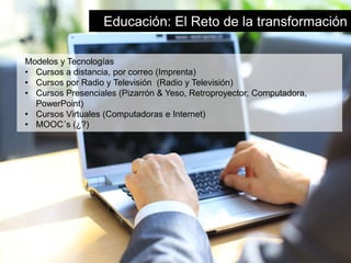 Educación: El Reto de la transformación 
Modelos y Tecnologías 
• Cursos a distancia, por correo (Imprenta) 
• Cursos por Radio y Televisión (Radio y Televisión) 
• Cursos Presenciales (Pizarrón & Yeso, Retroproyector, Computadora, 
PowerPoint) 
• Cursos Virtuales (Computadoras e Internet) 
• MOOC´s (¿?) 
 