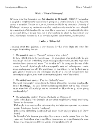 Introduction to Philosophy                                                           What is Philosophy?


                                   Week 1: What is Philosophy?

     [Welcome to the first handout of your Introduction to Philosophy MOOC! This handout
     is designed to complement the video lecture by giving you a written summary of the key points
     covered in the videos. You can use it, or not, however you like! In my seminars at University of
     Edinburgh I encourage my students to write their thoughts on the material we cover alongside
     the relevant parts of the handout. Or you might like to simply have it open alongside the videos
     as you watch them, or to read back over it after watching, to refresh the key points in your
     mind. However you choose to use it, we hope you enjoy this week’s material, and the course!]

                                       1. What is Philosophy?

     Thinking about this question is our mission for this week. Here are some first
     strategies for thinking about it:

         • The practical strategy: ‘There ain’t nothing to it but to do it!’
         In fact, I think this is the best strategy – to understand what philosophy is, you
         need to get stuck in to thinking about philosophical problems, and the ways other
         thinkers have approached them. This is what we’ll be doing on the rest of the
         course. So much of philosophy is learning specific tools and techniques to reason,
         argue, and express yourself. We won’t focus on that this week, but the best way to
         get a grasp of those tools and techniques, and to get a sense of the questions that
         interest philosophers, is to work your way through the rest of the course!

         • The definitional strategy: What does ‘philosophy’ mean?
         The word ‘philosophy’ comes from the Greek ‘philosophia’ meaning, roughly, the
         love of knowledge. This does capture something important, but we need to know
         more: what kind of knowledge are we interested in? How do we go about getting
         that knowledge?

         • The deferential strategy: What do other people say philosophy is?
          In the video, I give some examples of how other people have defined philosophy.
          Two of my favourites:
          ‘Philosophy is an activity that uses reasoning and rigorous argument to promote
          human flourishing’ (Martha Nussbaum)
          ‘[Philosophy is] thinking clearly and well about reality and our place in it’ (Barry
          Smith)
          At the end of the lectures, you might like to return to the quotes from the first
          video, and think about what they all have in common: are they all saying the same
          thing, or do they express different visions of what philosophy is?
 