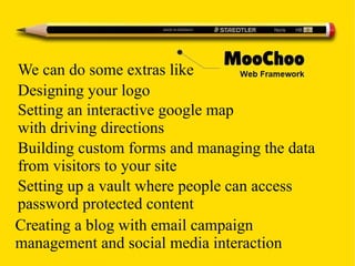 We can do some extras like
Designing your logo
Setting an interactive google map
with driving directions
Building custom forms and managing the data
from visitors to your site
Setting up a vault where people can access
password protected content
Creating a blog with email campaign
management and social media interaction
 