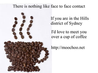 There is nothing like face to face contact
I'd love to meet you
over a cup of coffee
If you are in the Hills
district of Sydney
http://moochoo.net
 