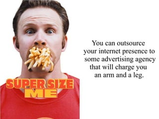 You can outsource
your internet presence to
some advertising agency
that will charge you
an arm and a leg.
 