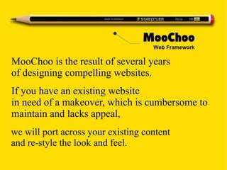 we will port across your existing content
and re-style the look and feel.
MooChoo is the result of several years
of designing compelling websites.
If you have an existing website
in need of a makeover, which is cumbersome to
maintain and lacks appeal,
 