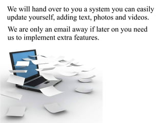 We will hand over to you a system you can easily
update yourself, adding text, photos and videos.
We are only an email away if later on you need
us to implement extra features.
 