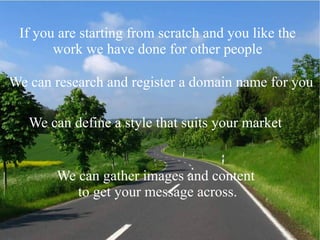 If you are starting from scratch and you like the
work we have done for other people
We can research and register a domain name for you
We can define a style that suits your market
We can gather images and content
to get your message across.
 