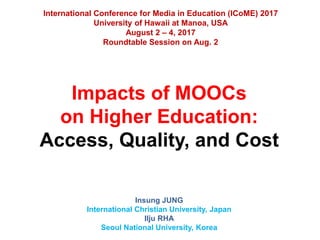 Impacts of MOOCs
on Higher Education:
Access, Quality, and Cost
Insung JUNG
International Christian University, Japan
Ilju RHA
Seoul National University, Korea
International Conference for Media in Education (ICoME) 2017
University of Hawaii at Manoa, USA
August 2 – 4, 2017
Roundtable Session on Aug. 2
 
