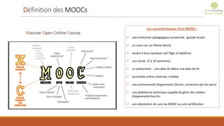 Définition des MOOCs 
Massive Open Online Course 
Les caractéristiques d’un MOOC : 
une institution pédagogique (université , grande école) 
un cours sur un thème donné 
ouvert à tous (quelque soit l’âge, le diplôme) 
une durée (3 à 10 semaines) 
un évènement : une date de début une date de fin 
accessible online (internet, mobile) 
une communauté d’apprenants (forum, correction par les pairs) 
une plateforme technique capable de gérer des milliers d’apprenants/inscrits. 
une attestation de suivi du MOOC ou une certification  