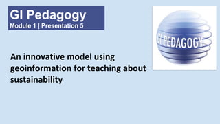 GI Pedagogy
Module 1 | Presentation 5
An innovative model using
geoinformation for teaching about
sustainability
 
