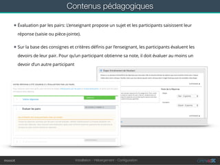 Installation - Hébergement - Conﬁgurationmoocit
★ Évaluation par les pairs: L’enseignant propose un sujet et les participants saisissent leur
réponse (saisie ou pièce-jointe).
★ Sur la base des consignes et critères déﬁnis par l’enseignant, les participants évaluent les
devoirs de leur pair. Pour qu’un participant obtienne sa note, il doit évaluer au moins un
devoir d’un autre participant
Contenus pédagogiques
 