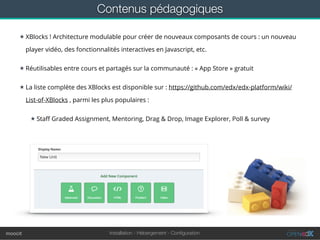 Installation - Hébergement - Conﬁgurationmoocit
Contenus pédagogiques
★ XBlocks ! Architecture modulable pour créer de nouveaux composants de cours : un nouveau
player vidéo, des fonctionnalités interactives en Javascript, etc.
★ Réutilisables entre cours et partagés sur la communauté : « App Store » gratuit
★ La liste complète des XBlocks est disponible sur : https://github.com/edx/edx-platform/wiki/
List-of-XBlocks , parmi les plus populaires :
★ Staﬀ Graded Assignment, Mentoring, Drag & Drop, Image Explorer, Poll & survey
 