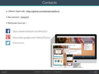 Installation - Hébergement - Conﬁgurationmoocit
Contacts
★ Obtenir Open edX : https://github.com/edx/edx-platform
★ Nos services : moocit.fr
★ Retrouvez nous sur :
https://www.facebook.com/Moocit.fr
https://plus.google.com/+MoocITFrance
@themoocit
 