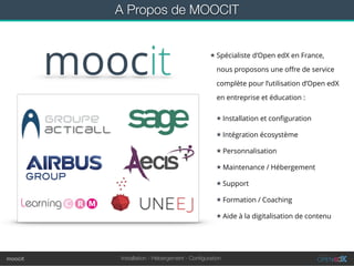 Installation - Hébergement - Conﬁgurationmoocit
A Propos de MOOCIT
★ Spécialiste d’Open edX en France,
nous proposons une oﬀre de service
complète pour l’utilisation d’Open edX
en entreprise et éducation :
★ Installation et conﬁguration
★ Intégration écosystème
★ Personnalisation
★ Maintenance / Hébergement
★ Support
★ Formation / Coaching
★ Aide à la digitalisation de contenu
 