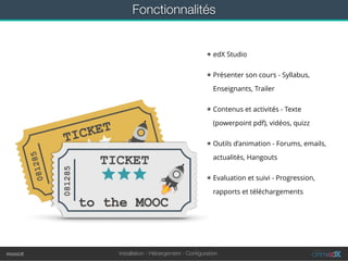 Installation - Hébergement - Conﬁgurationmoocit
Fonctionnalités
★ edX Studio
★ Présenter son cours - Syllabus,
Enseignants, Trailer
★ Contenus et activités - Texte
(powerpoint pdf), vidéos, quizz
★ Outils d’animation - Forums, emails,
actualités, Hangouts
★ Evaluation et suivi - Progression,
rapports et téléchargements
 