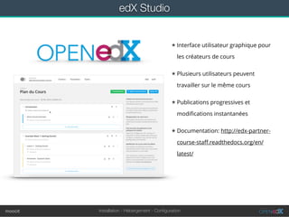 Installation - Hébergement - Conﬁgurationmoocit
edX Studio
★ Interface utilisateur graphique pour
les créateurs de cours
★ Plusieurs utilisateurs peuvent
travailler sur le même cours
★ Publications progressives et
modiﬁcations instantanées
★ Documentation: http://edx-partner-
course-staﬀ.readthedocs.org/en/
latest/
 