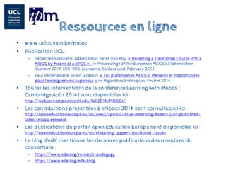 Ressources en ligne 
• 
www.uclouvain.be/mooc 
• 
Publication UCL : 
– 
Sébastien Combéfis, Adrien Bibal, Peter Van Roy. «Recastinga TraditionalCourse intoa MOOC by Meansof a SPOC». In Proceedingsof the EuropeanMOOCsStakeholdersSummit2014, 205-208, Lausanne, Switzerland, February2014. 
– 
Paul Belleflamme, Julien Jacqmin, «Les plateformes MOOCs. Menaces et opportunités pour l’enseignement supérieur» in Regards économiques, Février 2014 
• 
Toutes les interventions de la conférence Learning withMoocs( Cambridge Août 2014) sont disponibles ici : http://webcast.amps.ms.mit.edu/fall2014/MOOCs/ 
• 
Les contributions présentées à eMoocs2014 sont consultables ici : http://openeducationeuropa.eu/en/news/special-issue-elearning-papers-just-published- latest-mooc-research 
• 
Les publications du portail open Education Europa sont disponibles ici : http://openeducationeuropa.eu/en/elearning_papers/published_issues 
• 
Le blog d'edXmentionne les dernières publications des membres du consortium : 
–https://www.edx.org/research-pedagogy 
–https://www.edx.org/edx-blog 