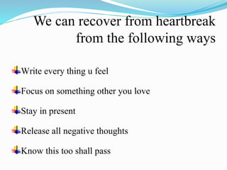 We can recover from heartbreak
from the following ways
Write every thing u feel
Focus on something other you love
Stay in present
Release all negative thoughts
Know this too shall pass
 