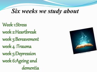 Week 1:Stress
week 2:Heartbreak
week 3:Bereavement
week 4 :Trauma
week 5:Depression
week 6:Ageing and
dementia
Six weeks we study about
 