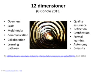 12 dimensioner
(G Conole 2013)
• Openness
• Scale
• Multimedia
• Communication
• Collaboration
• Learning
pathway
Ref. MOOCs as disruptive technologies: strategies for enhancing the learner experience and quality of MOOCs, Conole G 2013)
• Quality
assurance
• Reflection
• Certification
• Formal
learning
• Autonomy
• Diversity
CC BY-NC Some rights reserved by Fonk on Flickr
 