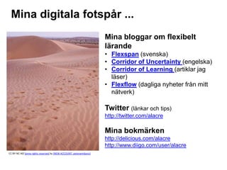Mina digitala fotspår ...
Mina bloggar om flexibelt
lärande
• Flexspan (svenska)
• Corridor of Uncertainty (engelska)
• Corridor of Learning (artiklar jag
läser)
• Flexflow (dagliga nyheter från mitt
nätverk)
Twitter (länkar och tips)
http://twitter.com/alacre
Mina bokmärken
http://delicious.com/alacre
http://www.diigo.com/user/alacre
CC BY-NC-ND Some rights reserved by (NEW ACCOUNT: peterwmdavis)
 