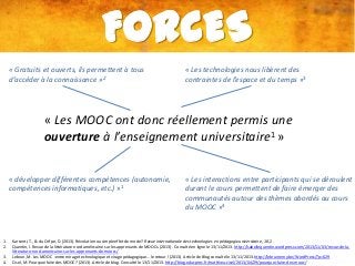 FORCES
« Gratuits et ouverts, ils permettent à tous
d’accéder à la connaissance »2

« Les technologies nous libèrent des
contraintes de l’espace et du temps »3

« Les MOOC ont donc réellement permis une
ouverture à l’enseignement universitaire1 »
« développer différentes compétences (autonomie,
compétences informatiques, etc.) »1

1.
2.
3.
4.

« Les interactions entre participants qui se déroulent
durant le cours permettent de faire émerger des
communautés autour des thèmes abordés au cours
du MOOC »4

Karsenti, T., & du Crifpe, D. (2013). Révolution ou simple effet de mode?. Revue internationale des technologies en pédagogie universitaire, 10, 2.
Quentin, I. Revue de la littérature nord améircaine sur les apprenants de MOOCs. (2013). Consulté en ligne le 13/11/2013. http://isabellequentin.wordpress.com/2013/11/03/revue-de-lalitterature-nord-americaine-sur-les-apprenants-de-moocs/
Lebrun, M. Les MOOC :entre mirage technologique et virage pédagogique… le retour ! (2013). Article de Blog consulté le 13/11/2013. http://lebrunremy.be/WordPress/?p=629
Cisel, M. Pourquoi faire des MOOC ? (2013). Article de blog. Consulté le 13/11/2013. http://blog.educpros.fr/matthieu-cisel/2013/04/29/pourquoi-faire-des-mooc/

 