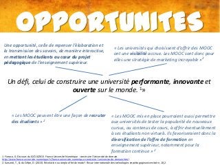 OPPORTUNITES
Une opportunité, celle de repenser l’élaboration et
la transmission des savoirs, de manière interactive,
en mettant les étudiants au cœur du projet
pédagogique de l’enseignement supérieur.

« Les universités qui choisissent d’offrir des MOOC
ont une visibilité accrue. Les MOOC sont donc pour
elles une stratégie de marketing incroyable »2

Un défi, celui de construire une université performante, innovante et
ouverte sur le monde. 1»

« Les MOOC peuvent être une façon de recruter
des étudiants » 2

« Les MOOC mis en place pourraient aussi permettre
aux universités de tester la popularité de nouveaux
cursus, ou contenus de cours, à offrir éventuellement
à ses étudiants non virtuels. Ils favoriseraient donc la
diversification de l’offre de formation en
enseignement supérieur, notamment pour la
formation continue » 2

1. Fioraso, G. Discours du 02/10/2013. France Université Numérique : construire l'Université de demain.
http://www.france-universite-numerique.fr/france-universite-numerique-construire-l-universite-de-demain.html
2. Karsenti, T., & du Crifpe, D. (2013). Révolution ou simple effet de mode?. Revue internationale des technologies en pédagogie universitaire, 10, 2.

 