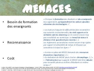 MENACES
• Besoin de formation
des enseignants

• Reconnaissance

• Coût

« C’est par la formation des étudiants et des enseignants
tous apprenants, qu’apparaîtront les valeurs ajoutées
attendues des technologies »1
« Les tuteurs évoquent la difficulté de faire reconnaître
aux autorités institutionnelles, les réels apports et le
véritable coût du elearning car ils restent encore trop
peu sensibilisés au numérique. Le travail de tuteur à
distance n’est quasiment pas reconnu [..].
Les règlements universitaires restent encore trop rigides
par rapport à la flexibilité de temps et d’espace qui
caractérise le travail en ligne » 2
« la mise en place de MOOC demande des ressources
financières importantes [..] »
« la réalisation de MOOC peut s’avérer chronophage. [..] »
« l’infrastructure qui supporte le MOOC doit être robuste
pour accueillir plusieurs milliers d’étudiants en même
temps »3

1. Lebrun, M. Les MOOC :entre mirage technologique et virage pédagogique… le retour ! (2013). Article de Blog consulté le 13/11/2013. http://lebrunremy.be/WordPress/?p=629
2. Bachy, S. (2012). Elearn²: histoire de la mise en place d'un dispositif de formation en ligne. In 27e Congrès de l'Association internationale de pédagogie universitaire (AIPU).
3. Karsenti, T., & du Crifpe, D. (2013). Révolution ou simple effet de mode?. Revue internationale des technologies en pédagogie universitaire, 10, 2.

 