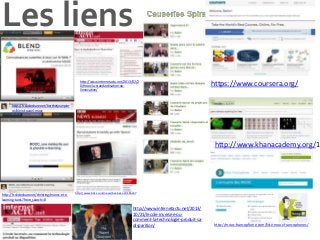 Les liens
http://www.internetactu.net/2013/02/2
0/mooc-la-standardisation-oulinnovation/

https://www.coursera.org/

http://fr.slideshare.net/berthetjeanpier
re/blend-panel-mooc

http://www.khanacademy.org/1

http://fr.slideshare.net/christing/moocs-et-elearning-tunis?from_search=8

http://www.bbc.co.uk/news/business-24166247

http://www.internetactu.net/2013/
10/21/lecole-inversee-oucomment-la-technologie-produit-sadisparition/

http://mooc-francophone.com/liste-mooc-francophones/

 