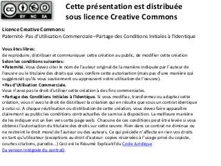 Cette présentation est distribuée
sous licence Creative Commons
Licence Creative Commons:
Paternité- Pas d'Utilisation Commerciale –Partage des Conditions Initiales à l'Identique
Vous êtes libres:
de reproduire, distribuer et communiquer cette création au public, de modifier cette création
Selon les conditions suivantes:
•Paternité. Vous devez citer le nom de l'auteur original de la manière indiquée par l'auteur de
l'œuvre ou le titulaire des droits qui vous confère cette autorisation (mais pas d'une manière qui
suggérerait qu'ils vous soutiennent ou approuvent votre utilisation de l‘oeuvre).
•Pas d'Utilisation Commerciale.
Vous n'avez pas le droit d'utiliser cette création à des fins commerciales.
•Partage des Conditions Initiales à l'Identique. Si vous modifiez, transformez ou adaptez cette
création, vous n'avez le droit de distribuer la création qui en résulte que sous un contrat identique
à celui-ci. A chaque réutilisation ou distribution de cette création, vous devez faire apparaître
clairement au public les conditions contractuelles de sa mise à disposition. La meilleure manière
de les indiquer est un lien vers cette page web. Chacune de ces conditions peut être levée si vous
obtenez l'autorisation du titulaire des droits sur cette œuvre. Rien dans ce contrat ne diminue ou
ne restreint le droit moral de l'auteur ou des auteurs. Ce qui précède n'affecte en rien vos droits
en tant qu'utilisateur (exceptions au droit d'auteur: copies réservées à l'usage privé du copiste,
courtes citations, parodie...) Ceci est le Résumé Explicatif du Code Juridique
(la version intégrale du contrat).

 