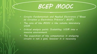 BCEP MOOC
• Circuits Fundamentals and Applied Electronics (“Bases
de Circuitos y Electrónica Práctica”, BCEP)
• The core of the MOOC is the remote laboratory
VISIR
• Critical analysis point: Scalability; VISIR into a
massive environment
• The acquisition of the competences in analyzing
circuits is not a goal, however it is necessary
 