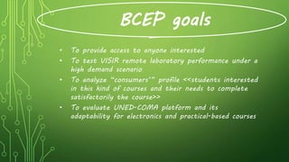 BCEP goals
• To provide access to anyone interested
• To test VISIR remote laboratory performance under a
high demand scenario
• To analyze “consumers’” profile <<students interested
in this kind of courses and their needs to complete
satisfactorily the course>>
• To evaluate UNED-COMA platform and its
adaptability for electronics and practical-based courses
 