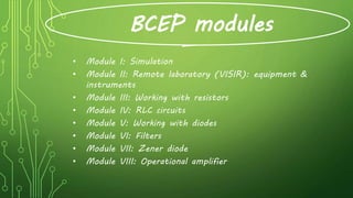 BCEP modules
• Module I: Simulation
• Module II: Remote laboratory (VISIR): equipment &
instruments
• Module III: Working with resistors
• Module IV: RLC circuits
• Module V: Working with diodes
• Module VI: Filters
• Module VII: Zener diode
• Module VIII: Operational amplifier
 