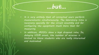 …but…
• It is very unlikely that all connected users perform
measurements simultaneously; The laboratory time is
necessary specially for the circuit assembly and for
configuring the equipment much more than for
measuring
• In addition, MOOCs show a high dropout rate; So,
delaying VISIR onset, the number of accesses is
limited to those students who are really interested
and motivated
 