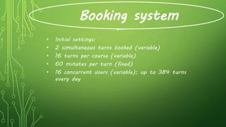 Booking system
• Initial settings:
• 2 simultaneous turns booked (variable)
• 16 turns per course (variable)
• 60 minutes per turn (fixed)
• 16 concurrent users (variable); up to 384 turns
every day
 