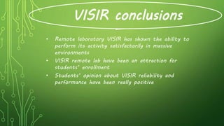VISIR conclusions
• Remote laboratory VISIR has shown the ability to
perform its activity satisfactorily in massive
environments
• VISIR remote lab have been an attraction for
students’ enrollment
• Students’ opinion about VISIR reliability and
performance have been really positive
 