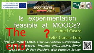 Is experimentation
feasible at MOOCs?
Manuel Castro
Felix Garcia-Loro
Prof. Dr. Manuel Castro, http://www.slideshare.net/mmmcastro/
Electronics Technology Professor, UNED, Madrid, SPAIN
IEEE Fellow, Sr Past President, IEEE Education Society
The
end
?
 