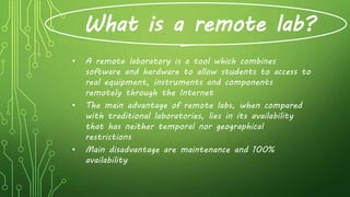 What is a remote lab?
• A remote laboratory is a tool which combines
software and hardware to allow students to access to
real equipment, instruments and components
remotely through the Internet
• The main advantage of remote labs, when compared
with traditional laboratories, lies in its availability
that has neither temporal nor geographical
restrictions
• Main disadvantage are maintenance and 100%
availability
 