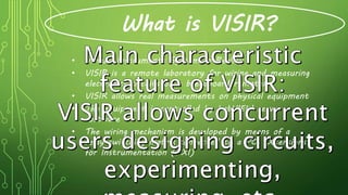 What is VISIR?
• Virtual Instruments System In Reality
• VISIR is a remote laboratory for wiring and measuring
electronics circuits on a breadboard remotely
• VISIR allows real measurements on physical equipment
• The equipment is controlled by LabVIEW server
software
• The wiring mechanism is developed by means of a
relay switching matrix connected to a PCI eXtensions
for Instrumentation (PXI)
 
